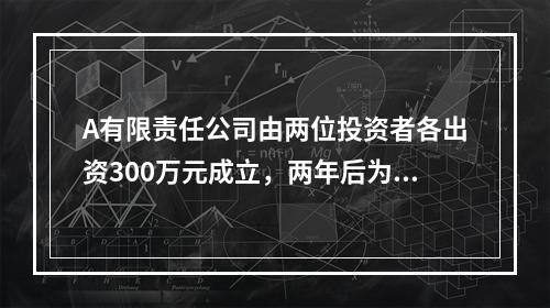 A有限责任公司由两位投资者各出资300万元成立，两年后为了扩