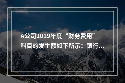 A公司2019年度“财务费用”科目的发生额如下所示：银行长期