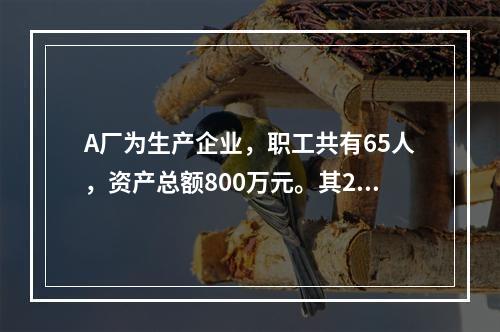 A厂为生产企业，职工共有65人，资产总额800万元。其201