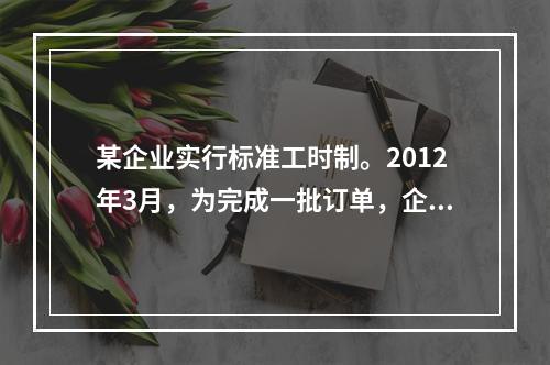 某企业实行标准工时制。2012年3月，为完成一批订单，企业安