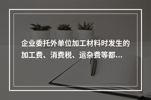 企业委托外单位加工材料时发生的加工费、消费税、运杂费等都应该