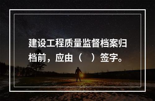 建设工程质量监督档案归档前，应由（　）签字。