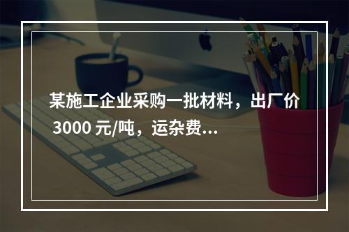 某施工企业采购一批材料，出厂价 3000 元/吨，运杂费是材