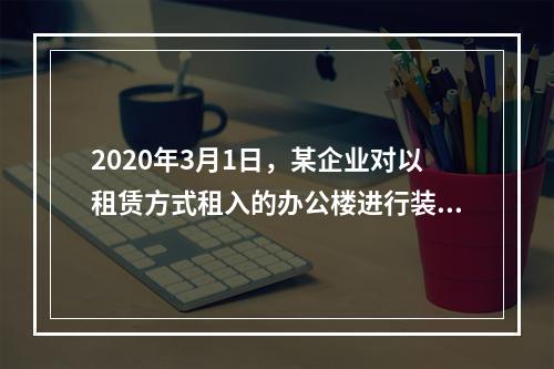 2020年3月1日，某企业对以租赁方式租入的办公楼进行装修，