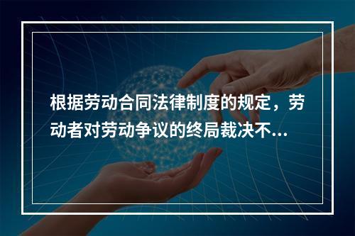 根据劳动合同法律制度的规定，劳动者对劳动争议的终局裁决不服的