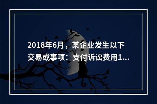 2018年6月，某企业发生以下交易或事项：支付诉讼费用10万