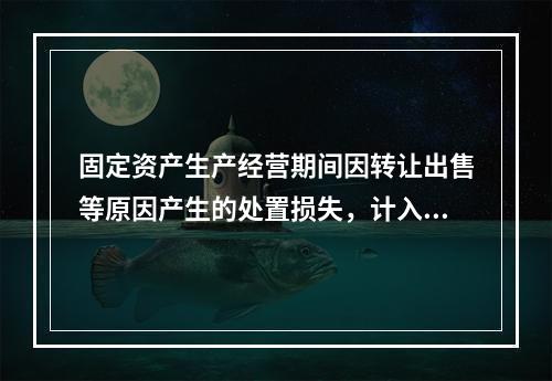 固定资产生产经营期间因转让出售等原因产生的处置损失，计入营业