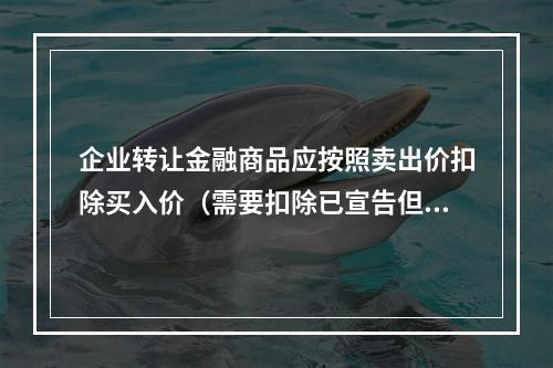 企业转让金融商品应按照卖出价扣除买入价（需要扣除已宣告但尚未