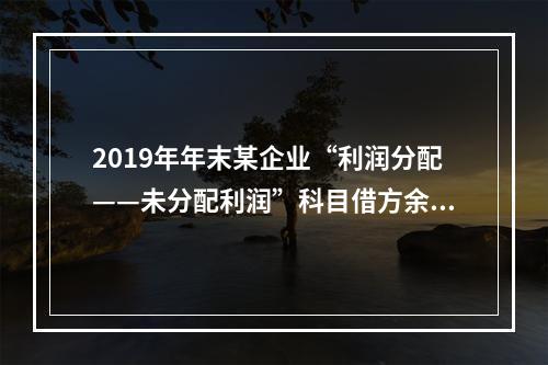 2019年年末某企业“利润分配——未分配利润”科目借方余额2