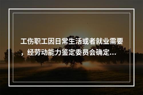 工伤职工因日常生活或者就业需要，经劳动能力鉴定委员会确定，安