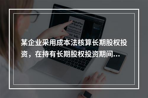 某企业采用成本法核算长期股权投资，在持有长期股权投资期间，被