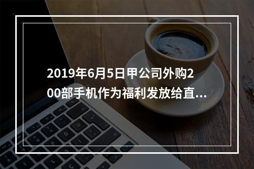 2019年6月5日甲公司外购200部手机作为福利发放给直接从