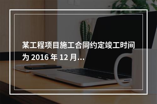 某工程项目施工合同约定竣工时间为 2016 年 12 月 3