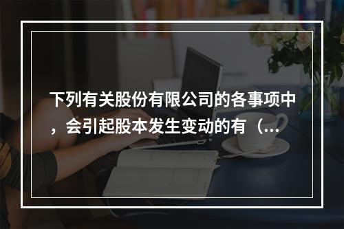 下列有关股份有限公司的各事项中，会引起股本发生变动的有（　）