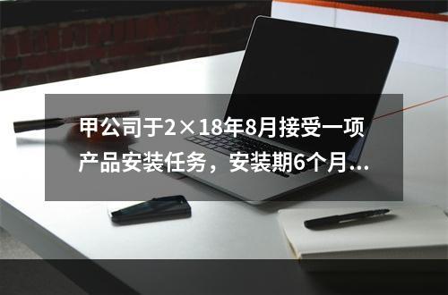 甲公司于2×18年8月接受一项产品安装任务，安装期6个月，合