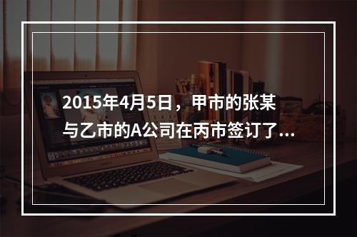 2015年4月5日，甲市的张某与乙市的A公司在丙市签订了一份