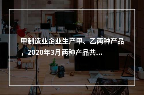 甲制造业企业生产甲、乙两种产品，2020年3月两种产品共同耗