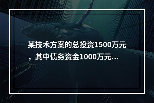 某技术方案的总投资1500万元，其中债务资金1000万元，运