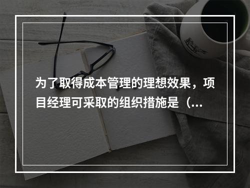 为了取得成本管理的理想效果，项目经理可采取的组织措施是（　）