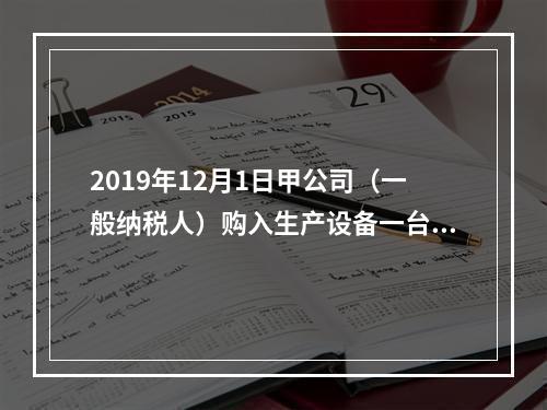 2019年12月1日甲公司（一般纳税人）购入生产设备一台，支