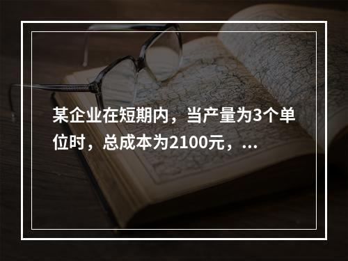 某企业在短期内，当产量为3个单位时，总成本为2100元，当产