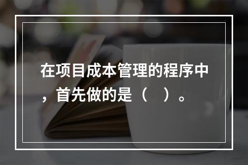 在项目成本管理的程序中，首先做的是（　）。