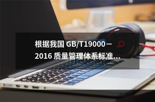 根据我国 GB/T19000－2016 质量管理体系标准，质