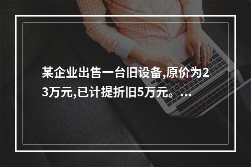 某企业出售一台旧设备,原价为23万元,已计提折旧5万元。出售