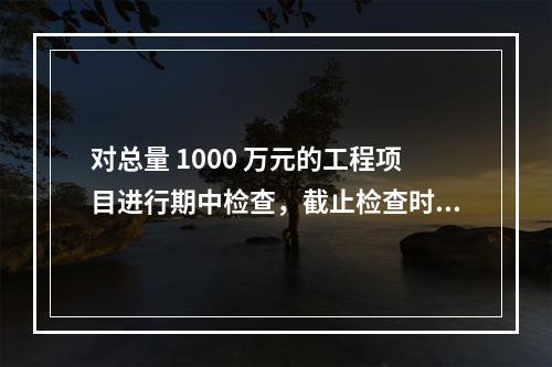 对总量 1000 万元的工程项目进行期中检查，截止检查时已完