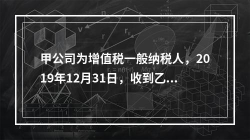 甲公司为增值税一般纳税人，2019年12月31日，收到乙公司