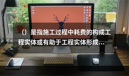 （）是指施工过程中耗费的构成工程实体或有助于工程实体形成的各