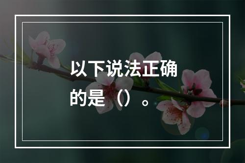 以下说法正确的是（）。