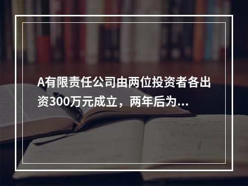 A有限责任公司由两位投资者各出资300万元成立，两年后为了扩