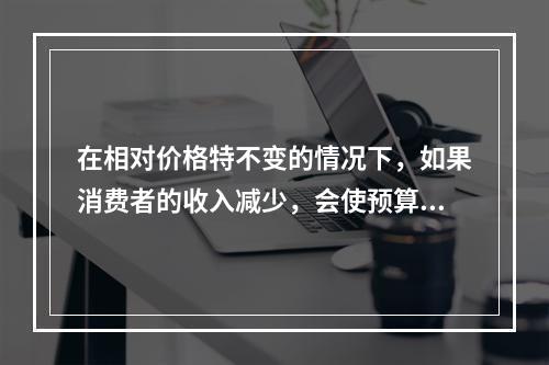 在相对价格特不变的情况下，如果消费者的收入减少，会使预算线（