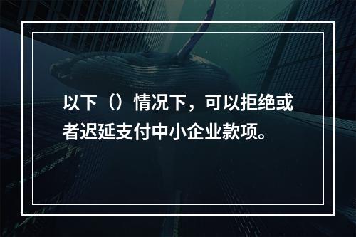 以下（）情况下，可以拒绝或者迟延支付中小企业款项。