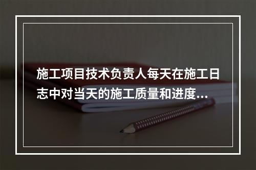 施工项目技术负责人每天在施工日志中对当天的施工质量和进度情况