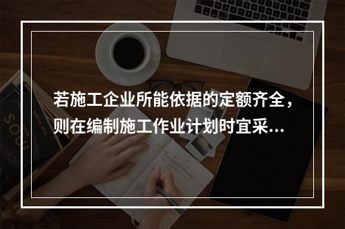 若施工企业所能依据的定额齐全，则在编制施工作业计划时宜采用的