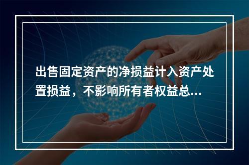 出售固定资产的净损益计入资产处置损益，不影响所有者权益总额的