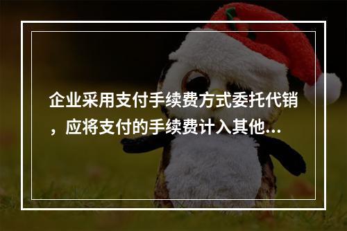 企业采用支付手续费方式委托代销，应将支付的手续费计入其他业务