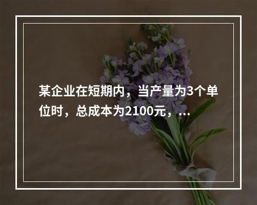 某企业在短期内，当产量为3个单位时，总成本为2100元，当产