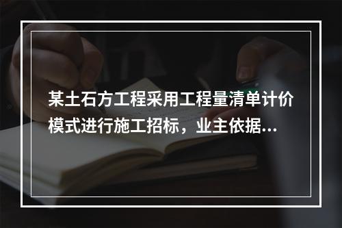 某土石方工程采用工程量清单计价模式进行施工招标，业主依据《建