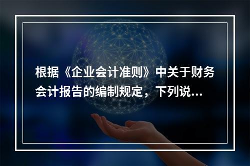 根据《企业会计准则》中关于财务会计报告的编制规定，下列说法错