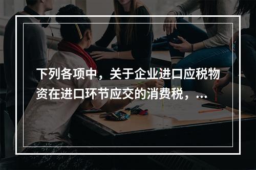 下列各项中，关于企业进口应税物资在进口环节应交的消费税，可能