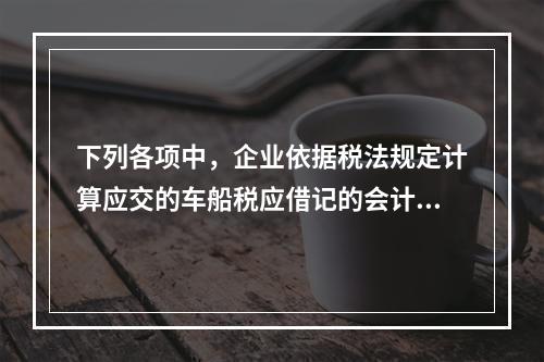 下列各项中，企业依据税法规定计算应交的车船税应借记的会计科目