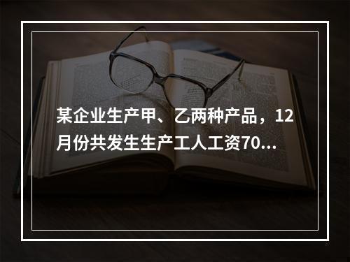 某企业生产甲、乙两种产品，12月份共发生生产工人工资70 0