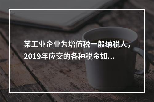 某工业企业为增值税一般纳税人，2019年应交的各种税金如下：