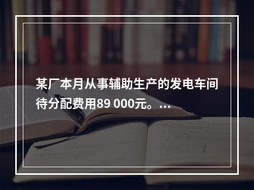 某厂本月从事辅助生产的发电车间待分配费用89 000元。本月