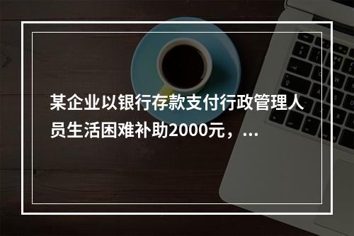 某企业以银行存款支付行政管理人员生活困难补助2000元，下列