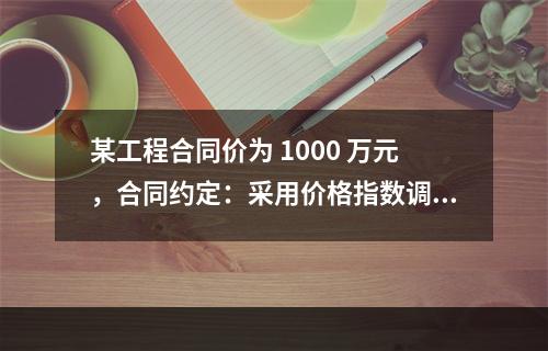 某工程合同价为 1000 万元，合同约定：采用价格指数调整价