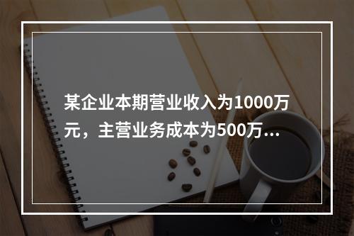 某企业本期营业收入为1000万元，主营业务成本为500万元，